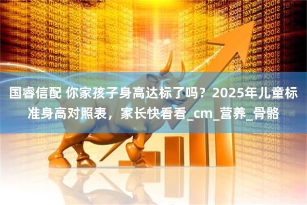 国睿信配 你家孩子身高达标了吗？2025年儿童标准身高对照表，家长快看看_cm_营养_骨骼