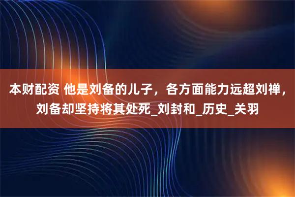 本财配资 他是刘备的儿子，各方面能力远超刘禅，刘备却坚持将其处死_刘封和_历史_关羽