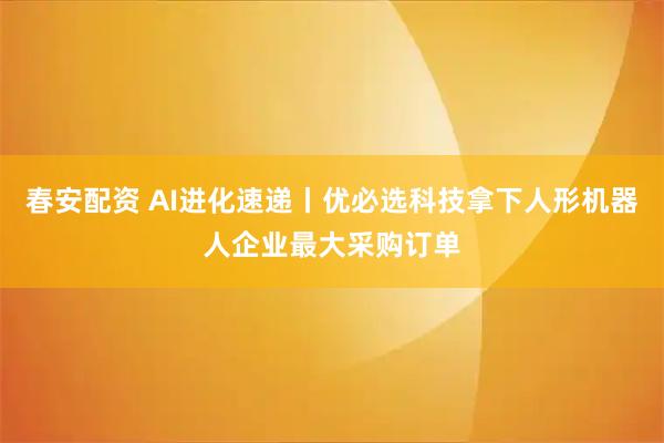 春安配资 AI进化速递丨优必选科技拿下人形机器人企业最大采购订单