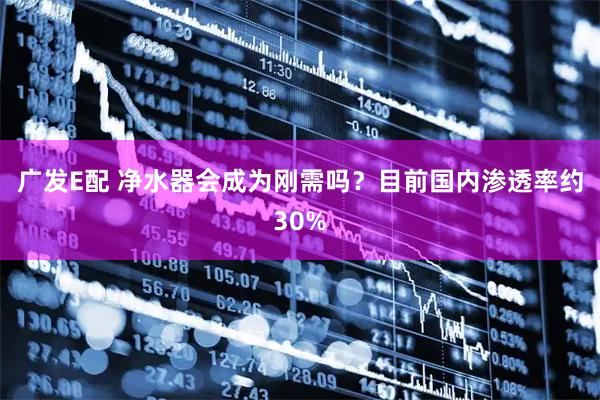 广发E配 净水器会成为刚需吗？目前国内渗透率约30%