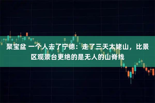聚宝盆 一个人去了宁德：走了三天太姥山，比景区观景台更绝的是无人的山脊线