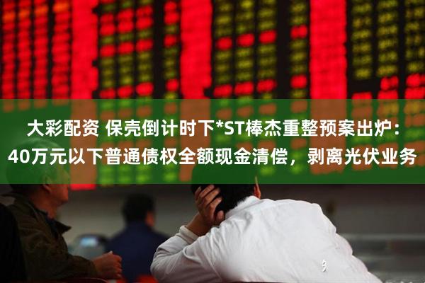 大彩配资 保壳倒计时下*ST棒杰重整预案出炉:40万元以下普通债权全额现金清偿,剥离光伏业务