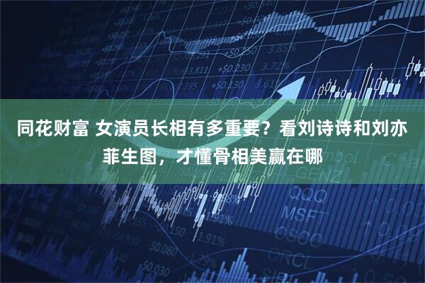 同花财富 女演员长相有多重要?看刘诗诗和刘亦菲生图,才懂骨相美赢在哪