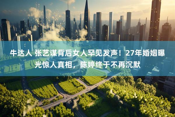 牛达人 张艺谋背后女人罕见发声!27年婚姻曝光惊人真相,陈婷终于不再沉默