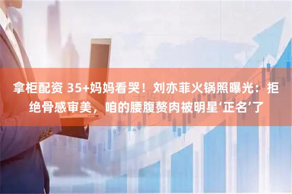 拿柜配资 35+妈妈看哭!刘亦菲火锅照曝光:拒绝骨感审美,咱的腰腹赘肉被明星‘正名’了