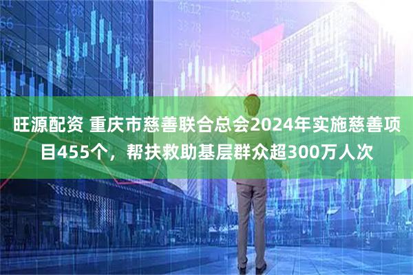 旺源配资 重庆市慈善联合总会2024年实施慈善项目455个，帮扶救助基层群众超300万人次