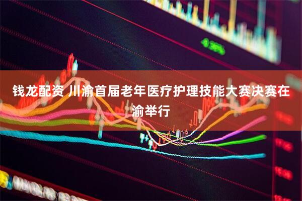 钱龙配资 川渝首届老年医疗护理技能大赛决赛在渝举行