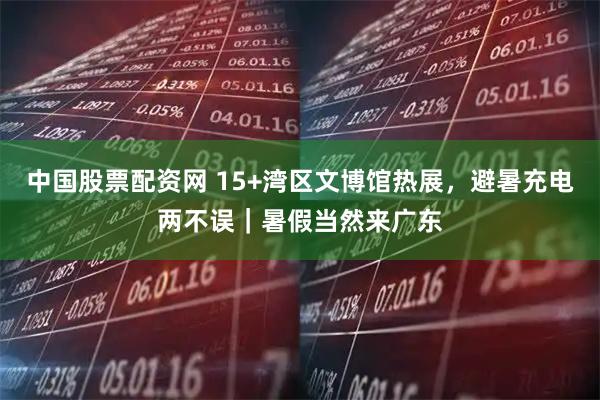 中国股票配资网 15+湾区文博馆热展，避暑充电两不误｜暑假当然来广东