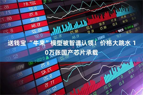 送钱宝 “牛来”模型被智谱认领！价格大跳水 10万张国产芯片承载