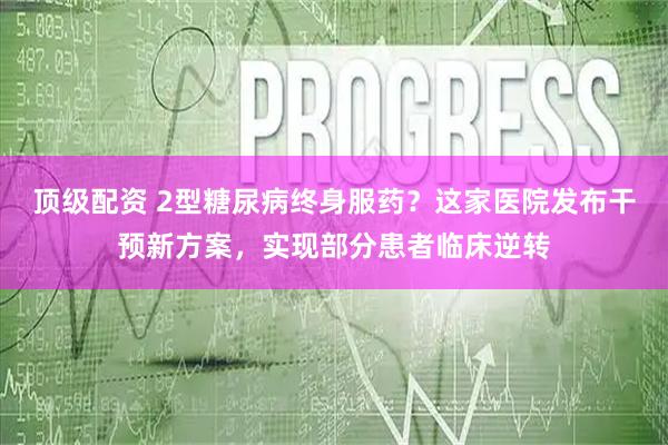 顶级配资 2型糖尿病终身服药？这家医院发布干预新方案，实现部分患者临床逆转